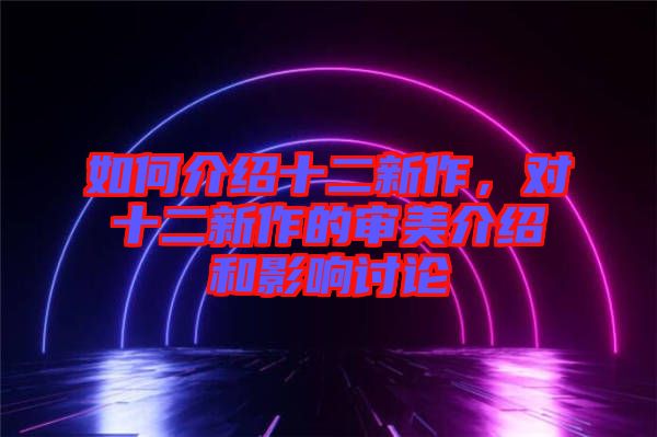 如何介紹十二新作，對十二新作的審美介紹和影響討論