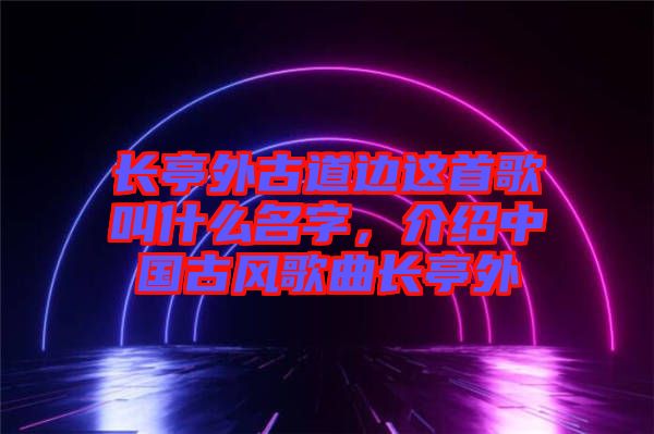 長亭外古道邊這首歌叫什么名字，介紹中國古風(fēng)歌曲長亭外