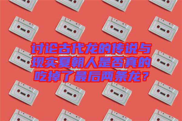 討論古代龍的傳說(shuō)與現(xiàn)實(shí)夏朝人是否真的吃掉了最后兩條龍？