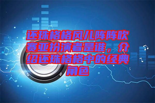 還珠格格風兒陣陣吹賽亞扮演者是誰，介紹還珠格格中的經(jīng)典角色