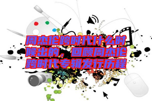 周杰倫跨時代什么時候出的，回顧周杰倫跨時代專輯發(fā)行歷程