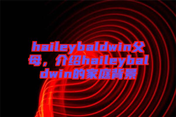 haileybaldwin父母，介紹haileybaldwin的家庭背景