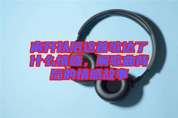 離開以后這首歌達(dá)了什么情感，解歌曲背后的情感故事