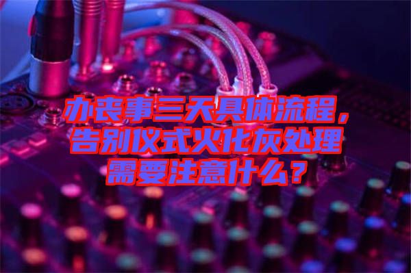 辦喪事三天具體流程，告別儀式火化灰處理需要注意什么？