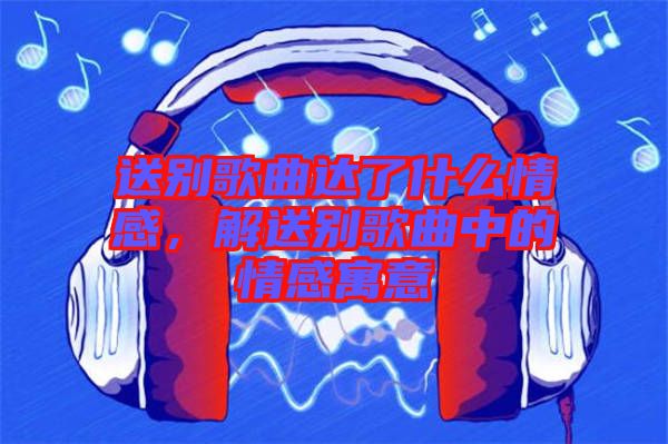 送別歌曲達(dá)了什么情感，解送別歌曲中的情感寓意