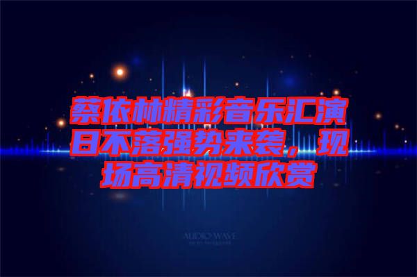 蔡依林精彩音樂(lè)匯演日不落強(qiáng)勢(shì)來(lái)襲，現(xiàn)場(chǎng)高清視頻欣賞