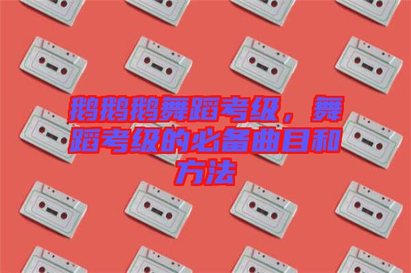 鵝鵝鵝舞蹈考級，舞蹈考級的必備曲目和方法