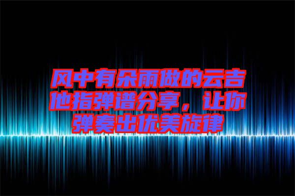 風(fēng)中有朵雨做的云吉他指彈譜分享，讓你彈奏出優(yōu)美旋律