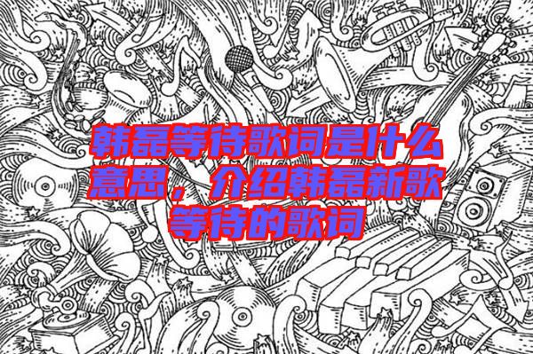 韓磊等待歌詞是什么意思，介紹韓磊新歌等待的歌詞