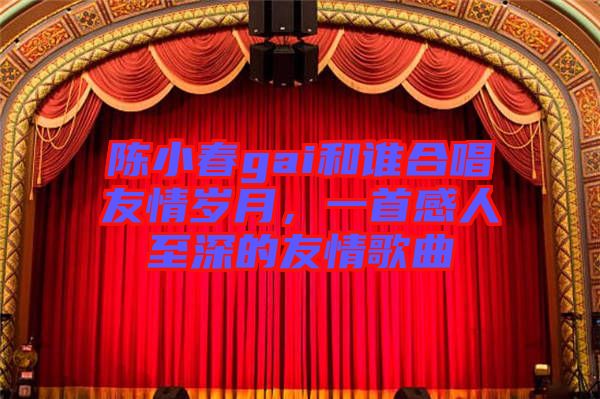 陳小春gai和誰(shuí)合唱友情歲月，一首感人至深的友情歌曲