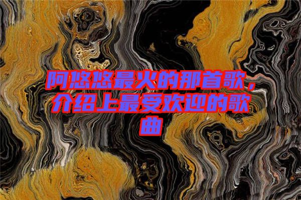 阿悠悠最火的那首歌，介紹上最受歡迎的歌曲