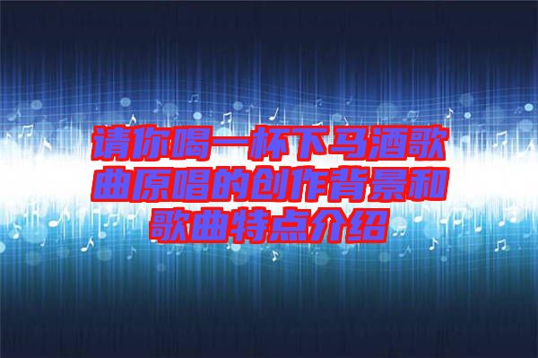 請(qǐng)你喝一杯下馬酒歌曲原唱的創(chuàng)作背景和歌曲特點(diǎn)介紹