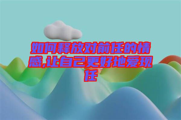 如何釋放對前任的情感,讓自己更好地愛現(xiàn)任