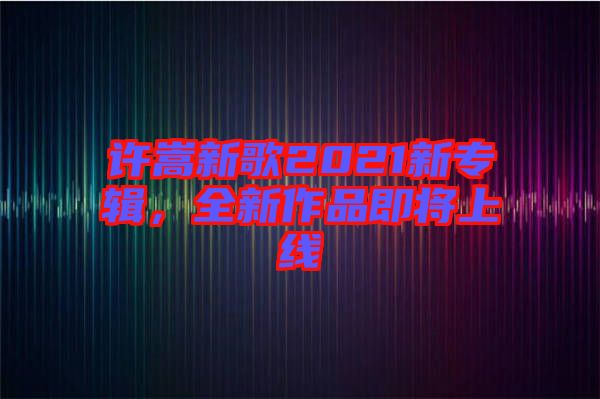 許嵩新歌2021新專輯，全新作品即將上線