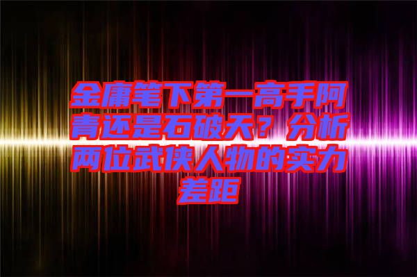 金庸筆下第一高手阿青還是石破天？分析兩位武俠人物的實(shí)力差距