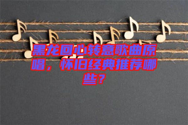 黑龍回心轉(zhuǎn)意歌曲原唱，懷舊經(jīng)典推薦哪些？