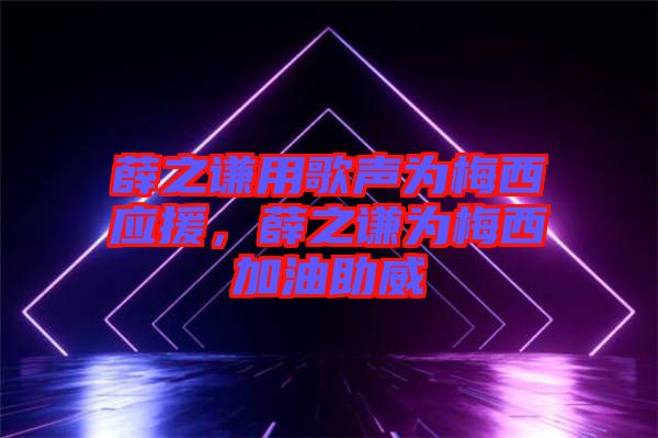 薛之謙用歌聲為梅西應援，薛之謙為梅西加油助威