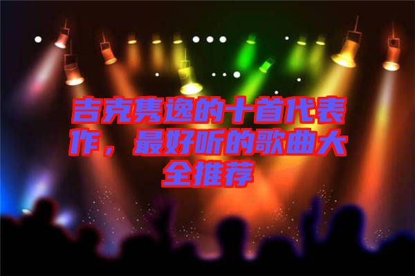 吉克雋逸的十首代表作，最好聽(tīng)的歌曲大全推薦