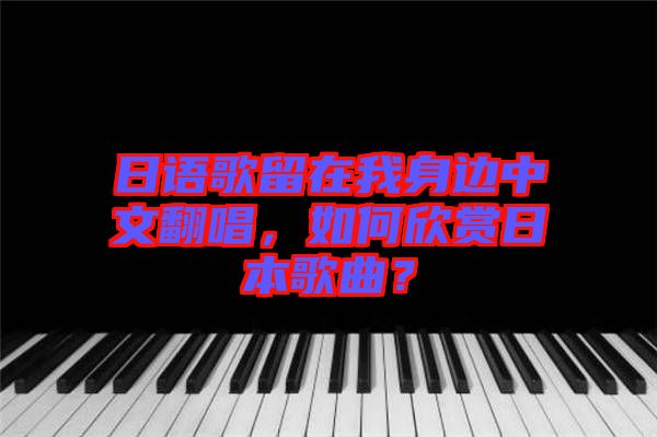 日語歌留在我身邊中文翻唱，如何欣賞日本歌曲？