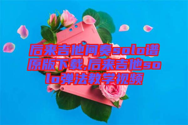 后來吉他間奏solo譜原版下載,后來吉他solo彈法教學(xué)視頻