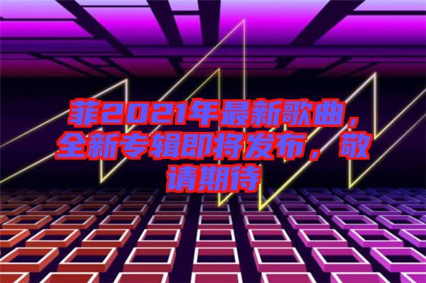 菲2021年最新歌曲，全新專輯即將發(fā)布，敬請期待