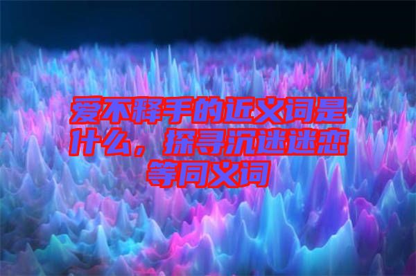 愛不釋手的近義詞是什么，探尋沉迷迷戀等同義詞