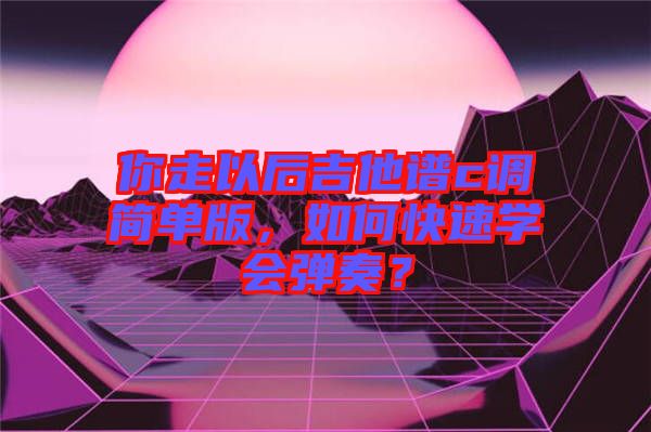 你走以后吉他譜c調(diào)簡單版，如何快速學(xué)會彈奏？