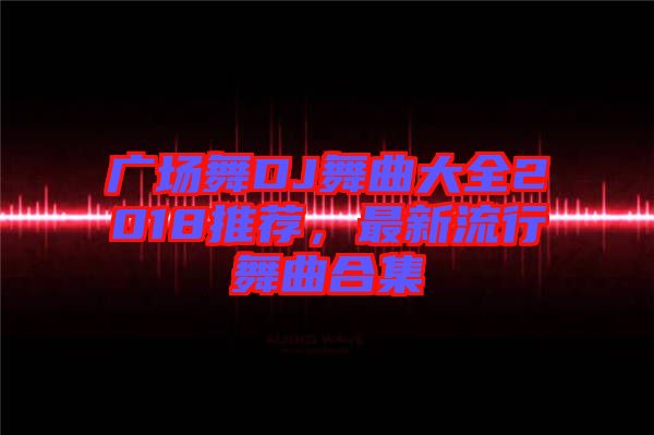 廣場(chǎng)舞DJ舞曲大全2018推薦，最新流行舞曲合集