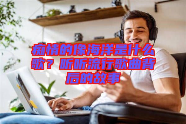 癡情的像海洋是什么歌？聽聽流行歌曲背后的故事