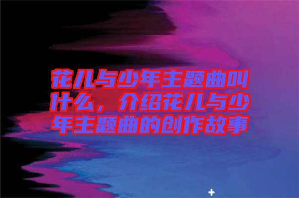 花兒與少年主題曲叫什么，介紹花兒與少年主題曲的創(chuàng)作故事