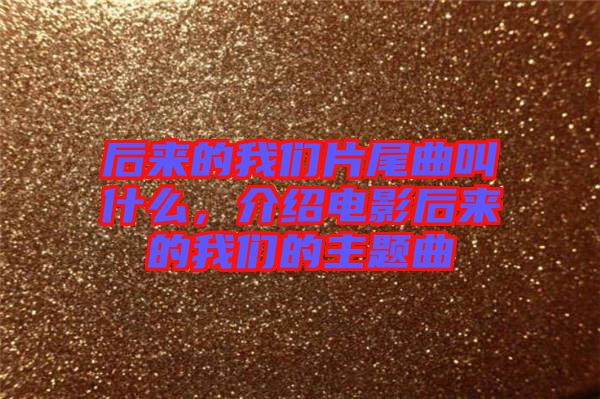 后來的我們片尾曲叫什么，介紹電影后來的我們的主題曲