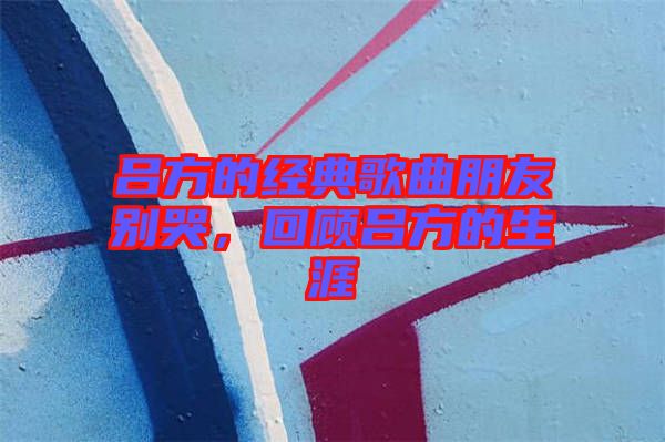 呂方的經(jīng)典歌曲朋友別哭，回顧呂方的生涯