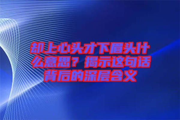 卻上心頭才下眉頭什么意思？揭示這句話背后的深層含義