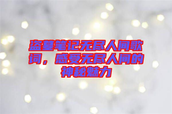 盜墓筆記無盡人間歌詞，感受無盡人間的神秘魅力