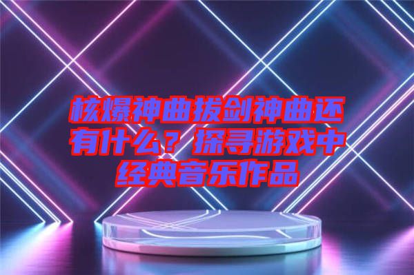 核爆神曲拔劍神曲還有什么？探尋游戲中經(jīng)典音樂(lè)作品