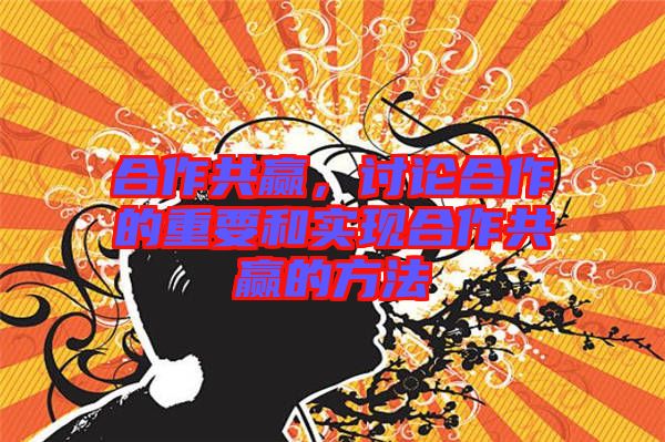 合作共贏，討論合作的重要和實現合作共贏的方法