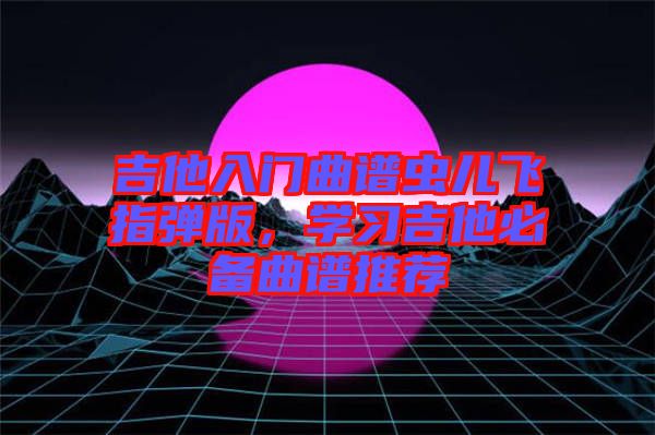 吉他入門曲譜蟲兒飛指彈版，學(xué)習(xí)吉他必備曲譜推薦