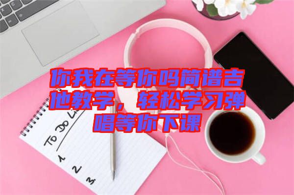 你我在等你嗎簡譜吉他教學(xué)，輕松學(xué)習(xí)彈唱等你下課