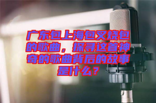 廣東包上海包叉燒包的歌曲，探尋這首神奇的歌曲背后的故事是什么？