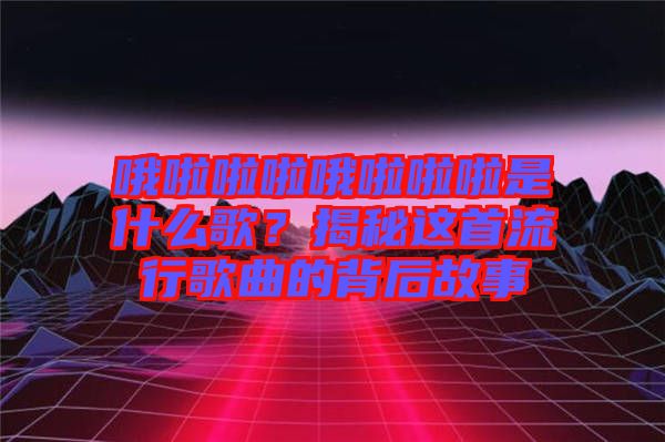 哦啦啦啦哦啦啦啦是什么歌？揭秘這首流行歌曲的背后故事