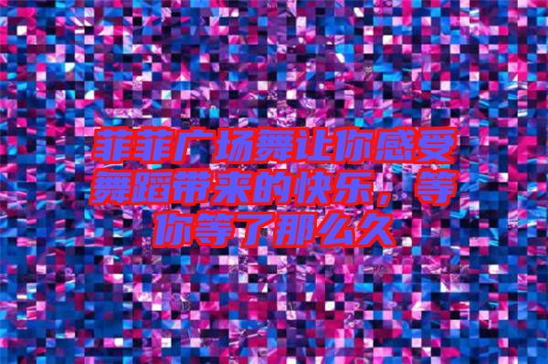 菲菲廣場舞讓你感受舞蹈帶來的快樂，等你等了那么久