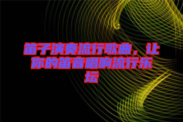 笛子演奏流行歌曲，讓你的笛音唱響流行樂(lè)壇