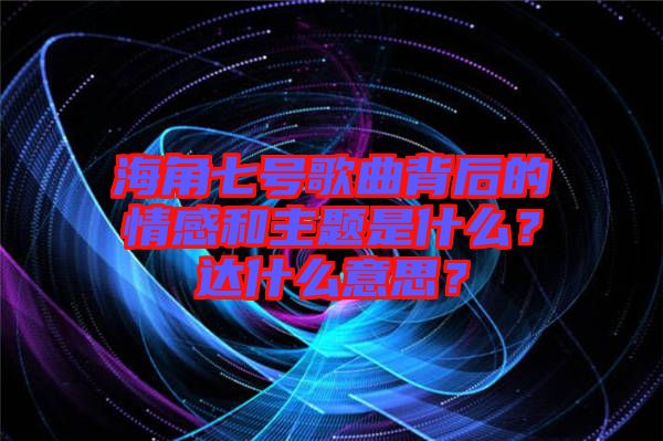 海角七號歌曲背后的情感和主題是什么？達(dá)什么意思？