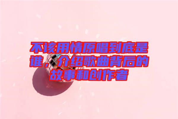 不該用情原唱到底是誰(shuí)，介紹歌曲背后的故事和創(chuàng)作者