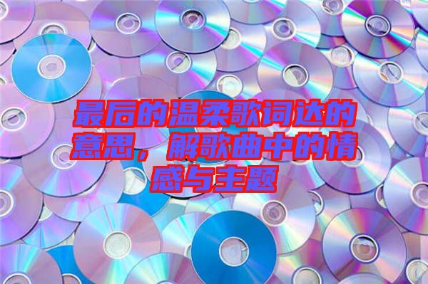 最后的溫柔歌詞達(dá)的意思，解歌曲中的情感與主題