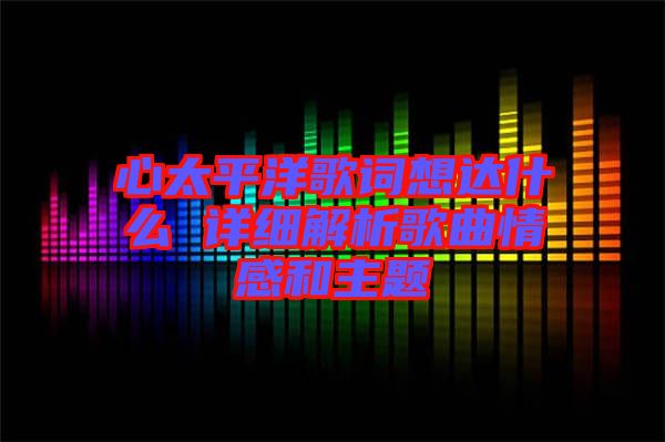 心太平洋歌詞想達(dá)什么 詳細(xì)解析歌曲情感和主題