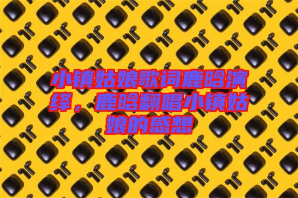 小鎮(zhèn)姑娘歌詞鹿晗演繹，鹿晗翻唱小鎮(zhèn)姑娘的感想