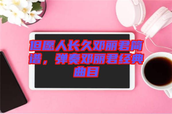 但愿人長(zhǎng)久鄧麗君簡(jiǎn)譜，彈奏鄧麗君經(jīng)典曲目