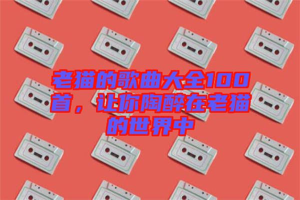 老貓的歌曲大全100首，讓你陶醉在老貓的世界中