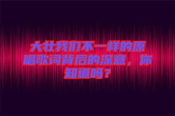 大壯我們不一樣的原唱歌詞背后的深意，你知道嗎？